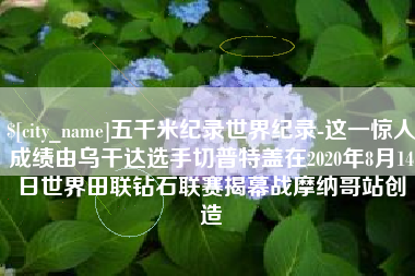 海安五千米纪录世界纪录-这一惊人成绩由乌干达选手切普特盖在2020年8月14日世界田联钻石联赛揭幕战摩纳哥站创造
