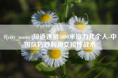 海安短道速滑5000米接力几个人-中国队巧妙利用交接棒战术