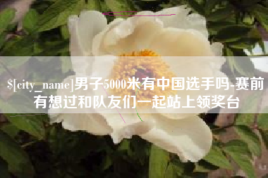 海安男子5000米有中国选手吗-赛前有想过和队友们一起站上领奖台