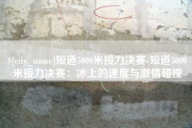海安短道5000米接力决赛-短道5000米接力决赛：冰上的速度与激情碰撞