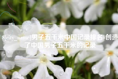 海安男子五千米中国记录排名-创造了中国男子五千米的记录