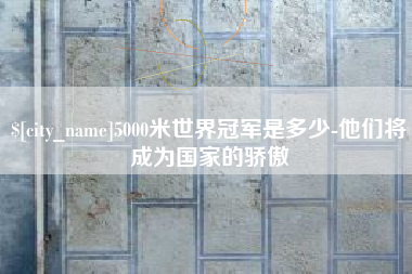 海安5000米世界冠军是多少-他们将成为国家的骄傲