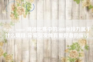 海安滑冰比赛中的5000米接力属于什么项目-常常引发体育爱好者的探讨