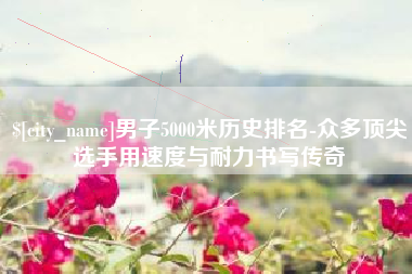 海安男子5000米历史排名-众多顶尖选手用速度与耐力书写传奇
